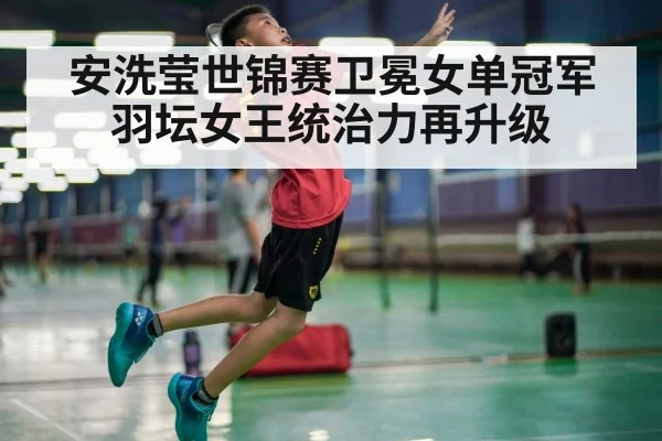 安洗莹世锦赛卫冕女单冠军羽坛女王统治力再升级